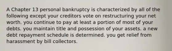 A Chapter 13 personal bankruptcy is characterized by all of the following except your creditors vote on restructuring your net worth. you continue to pay at least a portion of most of your debts. you maintain title and possession of your assets. a new debt repayment schedule is determined. you get relief from harassment by bill collectors.