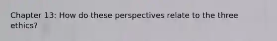 Chapter 13: How do these perspectives relate to the three ethics?