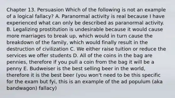 Chapter 13. Persuasion Which of the following is not an example of a logical fallacy? A. Paranormal activity is real because I have experienced what can only be described as paranormal activity. B. Legalizing prostitution is undesirable because it would cause more marriages to break up, which would in turn cause the breakdown of the family, which would finally result in the destruction of civilization C. We either raise tuition or reduce the services we offer students D. All of the coins in the bag are pennies, therefore if you pull a coin from the bag it will be a penny E. Budweiser is the best selling beer in the world, therefore it is the best beer (you won't need to be this specific for the exam but fyi, this is an example of the ad populum (aka bandwagon) fallacy)