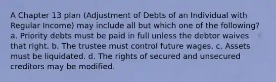 A Chapter 13 plan (Adjustment of Debts of an Individual with Regular Income) may include all but which one of the following? a. Priority debts must be paid in full unless the debtor waives that right. b. The trustee must control future wages. c. Assets must be liquidated. d. The rights of secured and unsecured creditors may be modified.