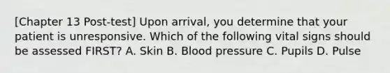 [Chapter 13 Post-test] Upon​ arrival, you determine that your patient is unresponsive. Which of the following vital signs should be assessed​ FIRST? A. Skin B. Blood pressure C. Pupils D. Pulse