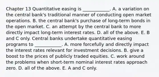 Chapter 13 Quantitative easing is​ ____________. A. a variation on the central​ bank's traditional manner of conducting open market operations. B. the central​ bank's purchase of​ long-term bonds in the open market. C. an attempt by the central bank to more directly impact​ long-term interest rates. D. all of the above. E. B and C only. Central banks undertake quantitative easing programs to​ ____________. A. more forcefully and directly impact the interest rates relevant for investment decisions. B. give a boost to the prices of publicly traded equities. C. work around the problems when​ short-term nominal interest rates approach zero. D. all of the above. E. A and C only.