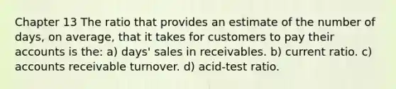 Chapter 13 The ratio that provides an estimate of the number of days, on average, that it takes for customers to pay their accounts is the: a) days' sales in receivables. b) current ratio. c) accounts receivable turnover. d) acid-test ratio.