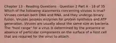 Chapter 13 - Reading Questions - Question 2 Part A - 18 of 35 Which of the following statements concerning viruses is true? Viruses contain both DNA and RNA, and they undergo binary fusion. Viruses possess enzymes for protein synthesis and ATP generation. Viruses are usually about the same size as bacteria. The "host range" for a virus is determined by the presence or absence of particular components on the surface of a host cell that are required for the virus to attach.