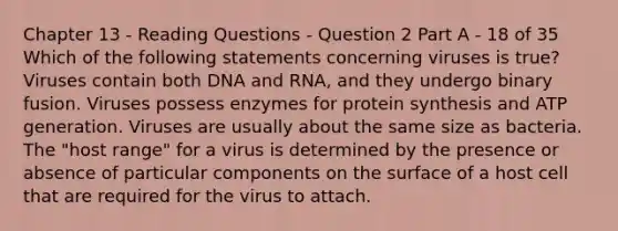 Chapter 13 - Reading Questions - Question 2 Part A - 18 of 35 Which of the following statements concerning viruses is true? Viruses contain both DNA and RNA, and they undergo binary fusion. Viruses possess enzymes for protein synthesis and ATP generation. Viruses are usually about the same size as bacteria. The "host range" for a virus is determined by the presence or absence of particular components on the surface of a host cell that are required for the virus to attach.