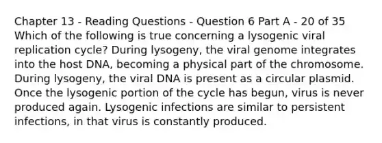 Chapter 13 - Reading Questions - Question 6 Part A - 20 of 35 Which of the following is true concerning a lysogenic viral replication cycle? During lysogeny, the viral genome integrates into the host DNA, becoming a physical part of the chromosome. During lysogeny, the viral DNA is present as a circular plasmid. Once the lysogenic portion of the cycle has begun, virus is never produced again. Lysogenic infections are similar to persistent infections, in that virus is constantly produced.