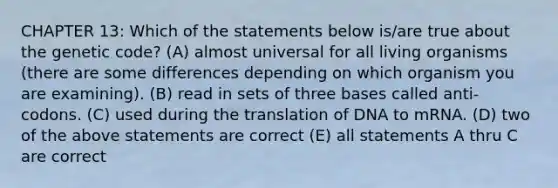 CHAPTER 13: Which of the statements below is/are true about the genetic code? (A) almost universal for all living organisms (there are some differences depending on which organism you are examining). (B) read in sets of three bases called anti-codons. (C) used during the translation of DNA to mRNA. (D) two of the above statements are correct (E) all statements A thru C are correct