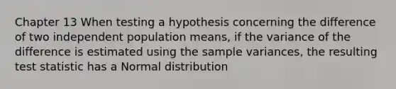 Chapter 13 When testing a hypothesis concerning the difference of two independent population means, if the variance of the difference is estimated using the sample variances, the resulting test statistic has a Normal distribution