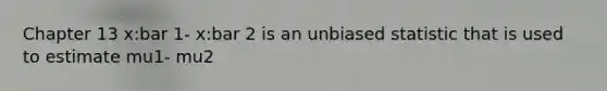 Chapter 13 x:bar 1- x:bar 2 is an unbiased statistic that is used to estimate mu1- mu2