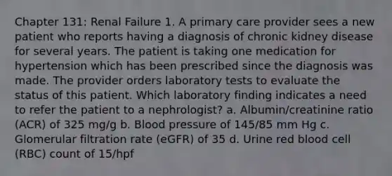 Chapter 131: Renal Failure 1. A primary care provider sees a new patient who reports having a diagnosis of chronic kidney disease for several years. The patient is taking one medication for hypertension which has been prescribed since the diagnosis was made. The provider orders laboratory tests to evaluate the status of this patient. Which laboratory finding indicates a need to refer the patient to a nephrologist? a. Albumin/creatinine ratio (ACR) of 325 mg/g b. Blood pressure of 145/85 mm Hg c. Glomerular filtration rate (eGFR) of 35 d. Urine red blood cell (RBC) count of 15/hpf