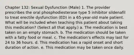 Chapter 132: Sexual Dysfunction (Male) 1. The provider prescribes the oral phosphodiesterase type 5 inhibitor sildenafil to treat erectile dysfunction (ED) in a 65-year-old male patient. What will be included when teaching this patient about taking this medication? (Select all that apply.) a. The medication is best taken on an empty stomach. b. The medication should be taken with a fatty food or meal. c. The medication's effects may last for 24 to 36 hours. d. This medication has a rapid onset and short duration of action. e. This medication may be taken once daily.