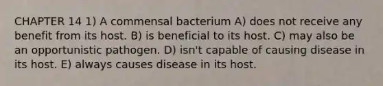 CHAPTER 14 1) A commensal bacterium A) does not receive any benefit from its host. B) is beneficial to its host. C) may also be an opportunistic pathogen. D) isn't capable of causing disease in its host. E) always causes disease in its host.