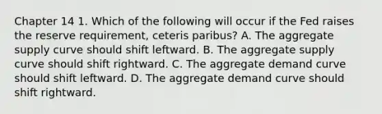 Chapter 14 1. Which of the following will occur if the Fed raises the reserve requirement, ceteris paribus? A. The aggregate supply curve should shift leftward. B. The aggregate supply curve should shift rightward. C. The aggregate demand curve should shift leftward. D. The aggregate demand curve should shift rightward.