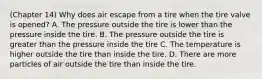 (Chapter 14) Why does air escape from a tire when the tire valve is opened? A. The pressure outside the tire is lower than the pressure inside the tire. B. The pressure outside the tire is greater than the pressure inside the tire C. The temperature is higher outside the tire than inside the tire. D. There are more particles of air outside the tire than inside the tire.