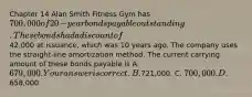 Chapter 14 Alan Smith Fitness Gym has 700,000 of 20​-year bonds payable outstanding. These bonds had a discount of42,000 at​ issuance, which was 10 years ago. The company uses the​ straight-line amortization method. The current carrying amount of these bonds payable is A. 679,000. Your answer is correct.B.721,000. C. 700,000. D.658,000.