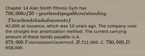 Chapter 14 Alan Smith Fitness Gym has 700,000 of 20​-year bonds payable outstanding. These bonds had a discount of42,000 at​ issuance, which was 10 years ago. The company uses the​ straight-line amortization method. The current carrying amount of these bonds payable is A. 679,000. Your answer is correct.B.721,000. C. 700,000. D.658,000.