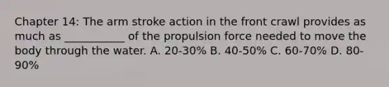 Chapter 14: The arm stroke action in the front crawl provides as much as ___________ of the propulsion force needed to move the body through the water. A. 20-30% B. 40-50% C. 60-70% D. 80-90%