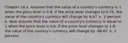 Chapter 14 a. Assume that the value of a country's currency is 1 when the price level is 0.8. If the price level changes to 0.75, the value of the country's currency will change by 6.67 ± .2 percent. b. Now assume that the value of a country's currency is equal to 1 when the price level is 0.6. If the price level changes to 1.8, the value of the country's currency will change by -66.67 ± .2 percent.