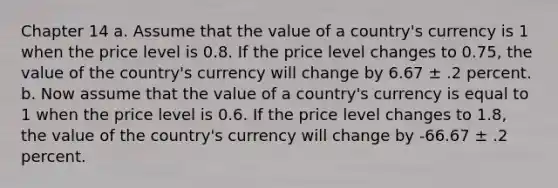 Chapter 14 a. Assume that the value of a country's currency is 1 when the price level is 0.8. If the price level changes to 0.75, the value of the country's currency will change by 6.67 ± .2 percent. b. Now assume that the value of a country's currency is equal to 1 when the price level is 0.6. If the price level changes to 1.8, the value of the country's currency will change by -66.67 ± .2 percent.