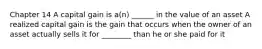 Chapter 14 A capital gain is​ a(n) ______ in the value of an asset A realized capital gain is the gain that occurs when the owner of an asset actually sells it for ________ than he or she paid for it