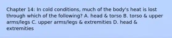 Chapter 14: In cold conditions, much of the body's heat is lost through which of the following? A. head & torso B. torso & upper arms/legs C. upper arms/legs & extremities D. head & extremities