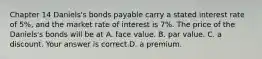 ​Chapter 14 Daniels's bonds payable carry a stated interest rate of​ 5%, and the market rate of interest is​ 7%. The price of the​ Daniels's bonds will be at A. face value. B. par value. C. a discount. Your answer is correct.D. a premium.