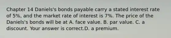 ​Chapter 14 Daniels's bonds payable carry a stated interest rate of​ 5%, and the market rate of interest is​ 7%. The price of the​ Daniels's bonds will be at A. face value. B. par value. C. a discount. Your answer is correct.D. a premium.