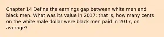 Chapter 14 Define the earnings gap between white men and black men. What was its value in 2017; that is, how many cents on the white male dollar were black men paid in 2017, on average?