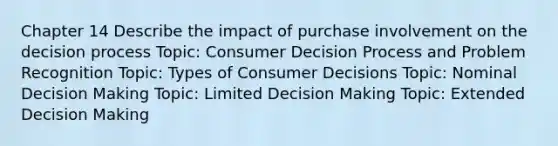 Chapter 14 Describe the impact of purchase involvement on the decision process Topic: Consumer Decision Process and Problem Recognition Topic: Types of Consumer Decisions Topic: Nominal Decision Making Topic: Limited Decision Making Topic: Extended Decision Making