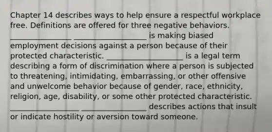 Chapter 14 describes ways to help ensure a respectful workplace free. Definitions are offered for three negative behaviors. ________________ ___________________ is making biased employment decisions against a person because of their protected characteristic. ____________________ is a legal term describing a form of discrimination where a person is subjected to threatening, intimidating, embarrassing, or other offensive and unwelcome behavior because of gender, race, ethnicity, religion, age, disability, or some other protected characteristic. __________________ _________________ describes actions that insult or indicate hostility or aversion toward someone.