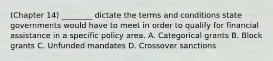 (Chapter 14) ________ dictate the terms and conditions state governments would have to meet in order to qualify for financial assistance in a specific policy area. A. Categorical grants B. Block grants C. Unfunded mandates D. Crossover sanctions