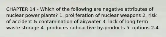 CHAPTER 14 - Which of the following are negative attributes of nuclear power plants? 1. proliferation of nuclear weapons 2. risk of accident & contamination of air/water 3. lack of long-term waste storage 4. produces radioactive by-products 5. options 2-4