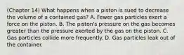 (Chapter 14) What happens when a piston is sued to decrease the volume of a contained gas? A. Fewer gas particles exert a force on the piston. B. The piston's pressure on the gas becomes greater than the pressure exerted by the gas on the piston. C. Gas particles collide more frequently. D. Gas particles leak out of the container.