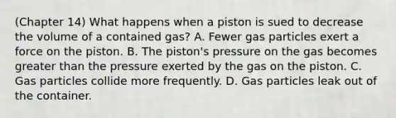 (Chapter 14) What happens when a piston is sued to decrease the volume of a contained gas? A. Fewer gas particles exert a force on the piston. B. The piston's pressure on the gas becomes greater than the pressure exerted by the gas on the piston. C. Gas particles collide more frequently. D. Gas particles leak out of the container.