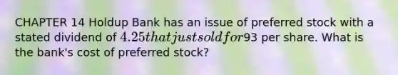 CHAPTER 14 Holdup Bank has an issue of preferred stock with a stated dividend of 4.25 that just sold for93 per share. What is the bank's cost of preferred stock?