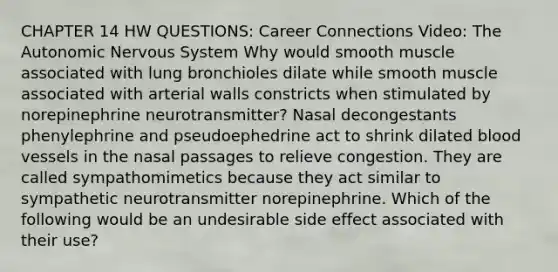 CHAPTER 14 HW QUESTIONS: Career Connections Video: <a href='https://www.questionai.com/knowledge/kMqcwgxBsH-the-autonomic-nervous-system' class='anchor-knowledge'>the autonomic nervous system</a> Why would smooth muscle associated with lung bronchioles dilate while smooth muscle associated with arterial walls constricts when stimulated by norepinephrine neurotransmitter? Nasal decongestants phenylephrine and pseudoephedrine act to shrink dilated blood vessels in the nasal passages to relieve congestion. They are called sympathomimetics because they act similar to sympathetic neurotransmitter norepinephrine. Which of the following would be an undesirable side effect associated with their use?