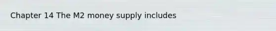 Chapter 14 The M2 money supply includes