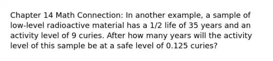 Chapter 14 Math Connection: In another example, a sample of low-level radioactive material has a 1/2 life of 35 years and an activity level of 9 curies. After how many years will the activity level of this sample be at a safe level of 0.125 curies?