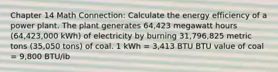 Chapter 14 Math Connection: Calculate the energy efficiency of a power plant. The plant generates 64,423 megawatt hours (64,423,000 kWh) of electricity by burning 31,796,825 metric tons (35,050 tons) of coal. 1 kWh = 3,413 BTU BTU value of coal = 9,800 BTU/lb