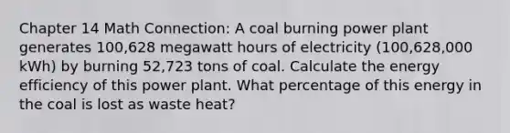 Chapter 14 Math Connection: A coal burning power plant generates 100,628 megawatt hours of electricity (100,628,000 kWh) by burning 52,723 tons of coal. Calculate the energy efficiency of this power plant. What percentage of this energy in the coal is lost as waste heat?