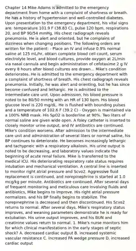 Chapter 14 Mike Adams is admitted to the emergency department from home with a complaint of shortness or breath. He has a history of hypertension and well-controlled diabetes. Upon presentation to the emergency department, his vital signs are: temperature 101.9 F (38.83 C), pulse 120 bpm, respirations 20, and BP 90/54 mmHg. His chest radiograph reveals pneumonia. He is alert and oriented, but he complains of dizziness when changing positions. The following orders are written for the patient: - Place an IV and infuse 0.9% normal saline at 125 mL/hr, obtain complete blood cell count, serum electrolyte level, and blood cultures, provide oxygen at 2L/min via nasal cannula and begin administration of cefotaxime 2 g IV every 8 hours after blood cultures are drawn... Mike's condition deteriorates. He is admitted to the emergency department with a complaint of shortness of breath. His chest radiograph reveals pneumonia. Initially, he was alert and orienting, but he has since become confused and lethargic. He is admitted to the intermediate care unit. Upon admission, his blood pressure is noted to be 80/50 mmHg with an HR of 130 bpm. His blood glucose level is 220 mg/dL. He is flushed with bounding pulses and a temperature of 102.6 F (39.2 C) - Oxygen is maintained via a 100% NRB mask. His SpO2 is borderline at 90%. Two liters of normal saline are given wide open. A foley catheter is inserted to closely monitor urine output, and IV antibiotics are continued. Mike's condition worsens. After admission to the intermediate care unit and administration of several liters or normal saline, his BP continues to deteriorate. He becomes increasingly lethargic and tachypneic with a respiratory alkalosis. His urine output is noted to be decreasing, and laboratory values indicate the beginning of acute renal failure. Mike is transferred to the medical ICU. His deteriorating respiratory rate status requires intubation and mechanical ventilation. A central line is inserted to monitor right atrial pressure and Scvo2. Aggressive fluid replacement is continued, and norepinephrine is started at 1.0 mcg/kg per minute. Antibiotics are continued. After several days of frequent monitoring and meticulous care involving fluids and antibiotics, Mike begins to improve. His right atrial pressure normalizes, and his BP finally begins to stabilize. The norepinephrine is decreased and then discontinued. His Scvo2 returns to normal. After several days, Mike's respiratory status improves, and weaning parameters demonstrate he is ready for extubation. His urine output improves, and his BUN and creatinine values return to normal. 1. Mike's nurse monitors him for which clinical manifestations in the early stages of septic shock? A. decreased cardiac output B. increased systemic vascular resistance C. increased PA wedge pressure D. increased cardiac output