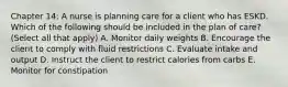 Chapter 14: A nurse is planning care for a client who has ESKD. Which of the following should be included in the plan of care? (Select all that apply) A. Monitor daily weights B. Encourage the client to comply with fluid restrictions C. Evaluate intake and output D. Instruct the client to restrict calories from carbs E. Monitor for constipation