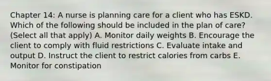 Chapter 14: A nurse is planning care for a client who has ESKD. Which of the following should be included in the plan of care? (Select all that apply) A. Monitor daily weights B. Encourage the client to comply with fluid restrictions C. Evaluate intake and output D. Instruct the client to restrict calories from carbs E. Monitor for constipation