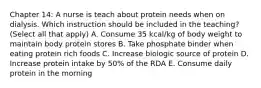 Chapter 14: A nurse is teach about protein needs when on dialysis. Which instruction should be included in the teaching? (Select all that apply) A. Consume 35 kcal/kg of body weight to maintain body protein stores B. Take phosphate binder when eating protein rich foods C. Increase biologic source of protein D. Increase protein intake by 50% of the RDA E. Consume daily protein in the morning