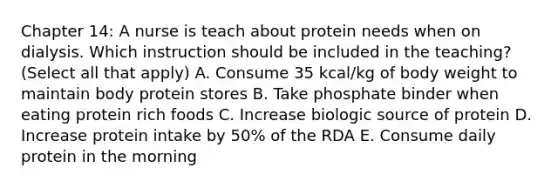 Chapter 14: A nurse is teach about protein needs when on dialysis. Which instruction should be included in the teaching? (Select all that apply) A. Consume 35 kcal/kg of body weight to maintain body protein stores B. Take phosphate binder when eating protein rich foods C. Increase biologic source of protein D. Increase protein intake by 50% of the RDA E. Consume daily protein in the morning