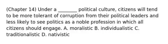 (Chapter 14) Under a ________ political culture, citizens will tend to be more tolerant of corruption from their political leaders and less likely to see politics as a noble profession in which all citizens should engage. A. moralistic B. individualistic C. traditionalistic D. nativistic