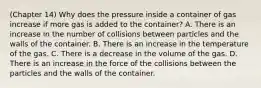 (Chapter 14) Why does the pressure inside a container of gas increase if more gas is added to the container? A. There is an increase in the number of collisions between particles and the walls of the container. B. There is an increase in the temperature of the gas. C. There is a decrease in the volume of the gas. D. There is an increase in the force of the collisions between the particles and the walls of the container.