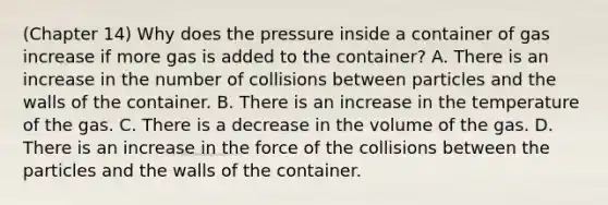 (Chapter 14) Why does the pressure inside a container of gas increase if more gas is added to the container? A. There is an increase in the number of collisions between particles and the walls of the container. B. There is an increase in the temperature of the gas. C. There is a decrease in the volume of the gas. D. There is an increase in the force of the collisions between the particles and the walls of the container.