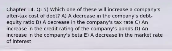 Chapter 14. Q: 5) Which one of these will increase a company's after-tax cost of debt? A) A decrease in the company's debt-equity ratio B) A decrease in the company's tax rate C) An increase in the credit rating of the company's bonds D) An increase in the company's beta E) A decrease in the market rate of interest