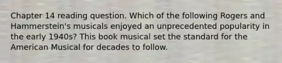 Chapter 14 reading question. Which of the following Rogers and Hammerstein's musicals enjoyed an unprecedented popularity in the early 1940s? This book musical set the standard for the American Musical for decades to follow.